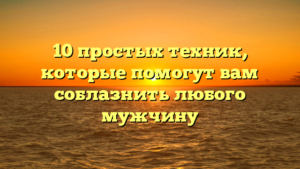10 простых техник, которые помогут вам соблазнить любого мужчину
