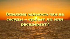 Влияние зеленого чая на сосуды — сужает ли или расширяет?