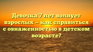 Девочка 7 лет волнует взрослых — как справиться с обнаженностью в детском возрасте?
