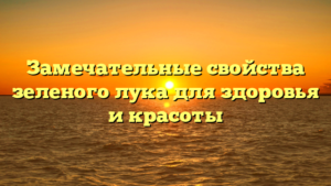Замечательные свойства зеленого лука для здоровья и красоты