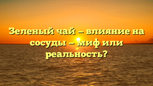 Зеленый чай — влияние на сосуды — миф или реальность?