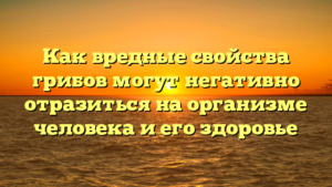 Как вредные свойства грибов могут негативно отразиться на организме человека и его здоровье