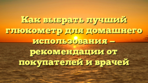 Как выбрать лучший глюкометр для домашнего использования — рекомендации от покупателей и врачей