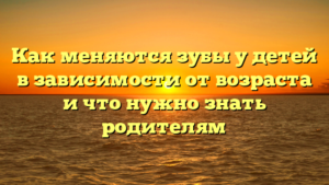 Как меняются зубы у детей в зависимости от возраста и что нужно знать родителям