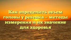 Как определить объем головы у ребенка — методы измерения и их значение для здоровья