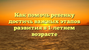 Как помочь ребенку достичь важных этапов развития в 1-летнем возрасте