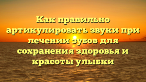 Как правильно артикулировать звуки при лечении зубов для сохранения здоровья и красоты улыбки