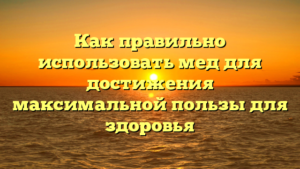 Как правильно использовать мед для достижения максимальной пользы для здоровья