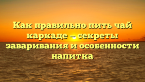 Как правильно пить чай каркаде — секреты заваривания и особенности напитка