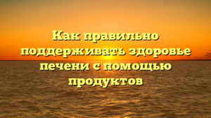 Как правильно поддерживать здоровье печени с помощью продуктов