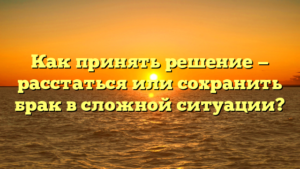 Как принять решение — расстаться или сохранить брак в сложной ситуации?