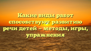 Какие виды работ способствуют развитию речи детей — методы, игры, упражнения