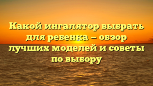 Какой ингалятор выбрать для ребенка — обзор лучших моделей и советы по выбору