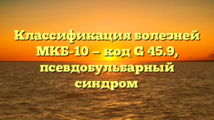 Классификация болезней МКБ-10 — код G 45.9, псевдобульбарный синдром