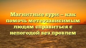 Магнитные бури — как помочь метеозависимым людям справиться с непогодой без проблем