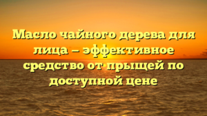 Масло чайного дерева для лица — эффективное средство от прыщей по доступной цене