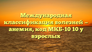 Международная классификация болезней — анемия, код МКБ-10 10 у взрослых