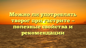 Можно ли употреблять творог при гастрите — полезные свойства и рекомендации