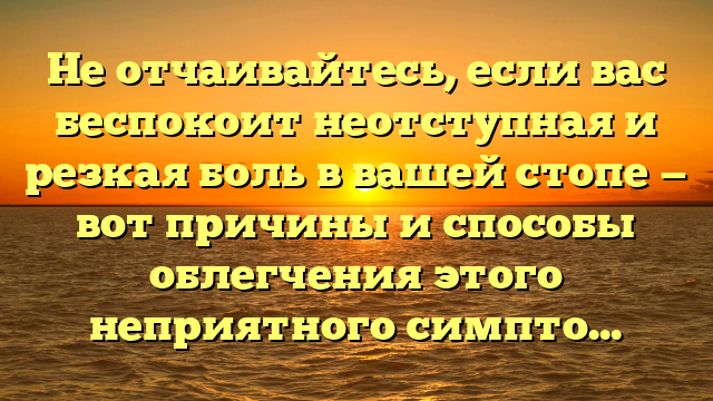 Не отчаивайтесь, если вас беспокоит неотступная и резкая боль в вашей стопе — вот причины и способы облегчения этого неприятного симптома