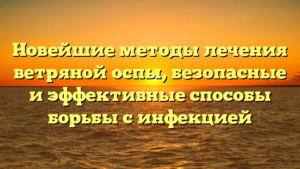Новейшие методы лечения ветряной оспы, безопасные и эффективные способы борьбы с инфекцией