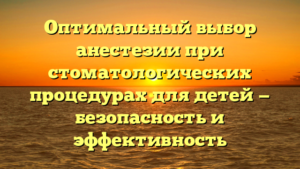 Оптимальный выбор анестезии при стоматологических процедурах для детей — безопасность и эффективность