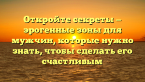 Откройте секреты — эрогенные зоны для мужчин, которые нужно знать, чтобы сделать его счастливым