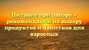 Питание при запоре — рекомендации по выбору продуктов и напитков для взрослых
