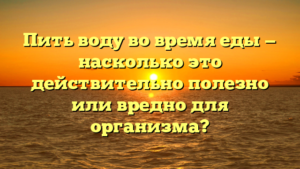 Пить воду во время еды — насколько это действительно полезно или вредно для организма?