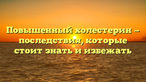Повышенный холестерин — последствия, которые стоит знать и избежать