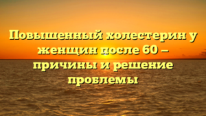 Повышенный холестерин у женщин после 60 — причины и решение проблемы
