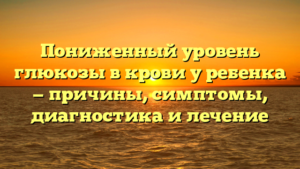 Пониженный уровень глюкозы в крови у ребенка — причины, симптомы, диагностика и лечение