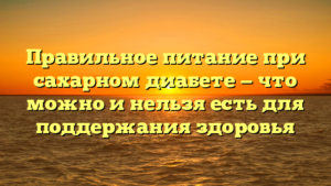 Правильное питание при сахарном диабете — что можно и нельзя есть для поддержания здоровья