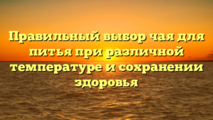 Правильный выбор чая для питья при различной температуре и сохранении здоровья