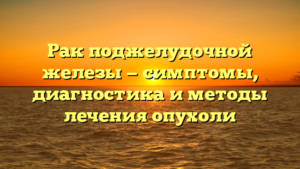Рак поджелудочной железы — симптомы, диагностика и методы лечения опухоли