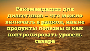 Рекомендации для диабетиков — что можно включать в рацион, какие продукты полезны и как контролировать уровень сахара