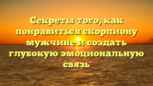 Секреты того, как понравиться скорпиону мужчине и создать глубокую эмоциональную связь