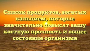 Список продуктов, богатых кальцием, которые значительно повысят вашу костную прочность и общее состояние организма
