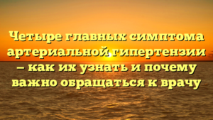 Четыре главных симптома артериальной гипертензии — как их узнать и почему важно обращаться к врачу