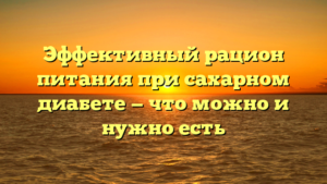 Эффективный рацион питания при сахарном диабете — что можно и нужно есть