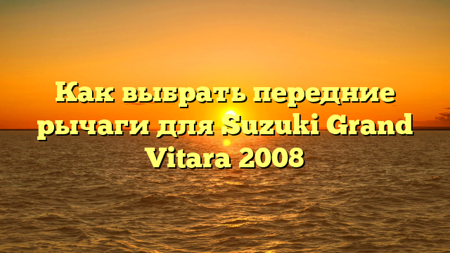 Как выбрать передние рычаги для Suzuki Grand Vitara 2008