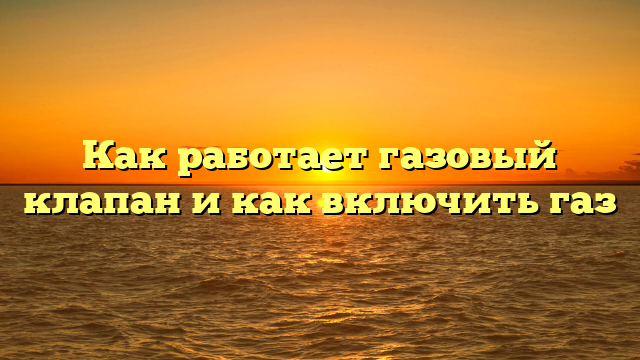 Как работает газовый клапан и как включить газ