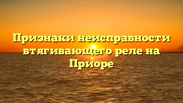 Признаки неисправности втягивающего реле на Приоре