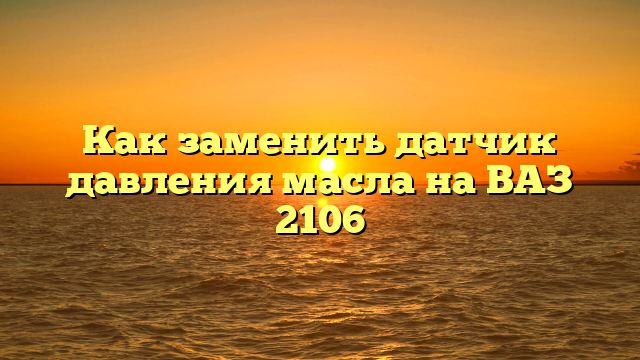 Как заменить датчик давления масла на ВАЗ 2106