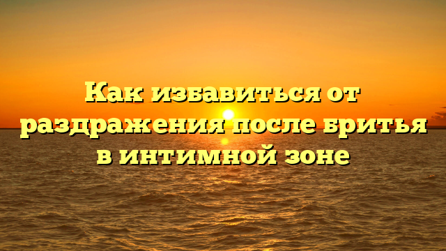 Как избавиться от раздражения после бритья в интимной зоне
