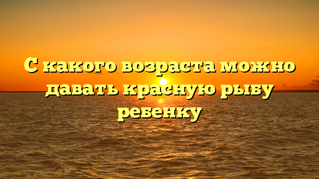 С какого возраста можно давать красную рыбу ребенку