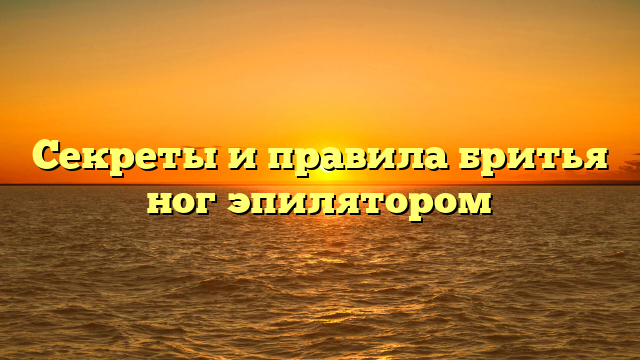 Секреты и правила бритья ног эпилятором