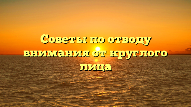 Советы по отводу внимания от круглого лица
