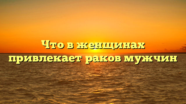 Что в женщинах привлекает раков мужчин