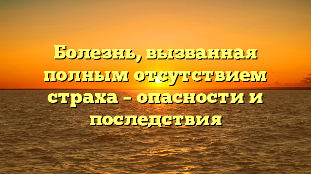 Болезнь, вызванная полным отсутствием страха – опасности и последствия