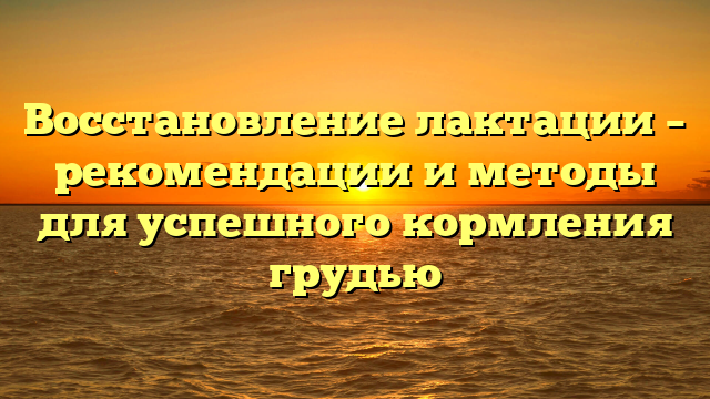 Восстановление лактации – рекомендации и методы для успешного кормления грудью